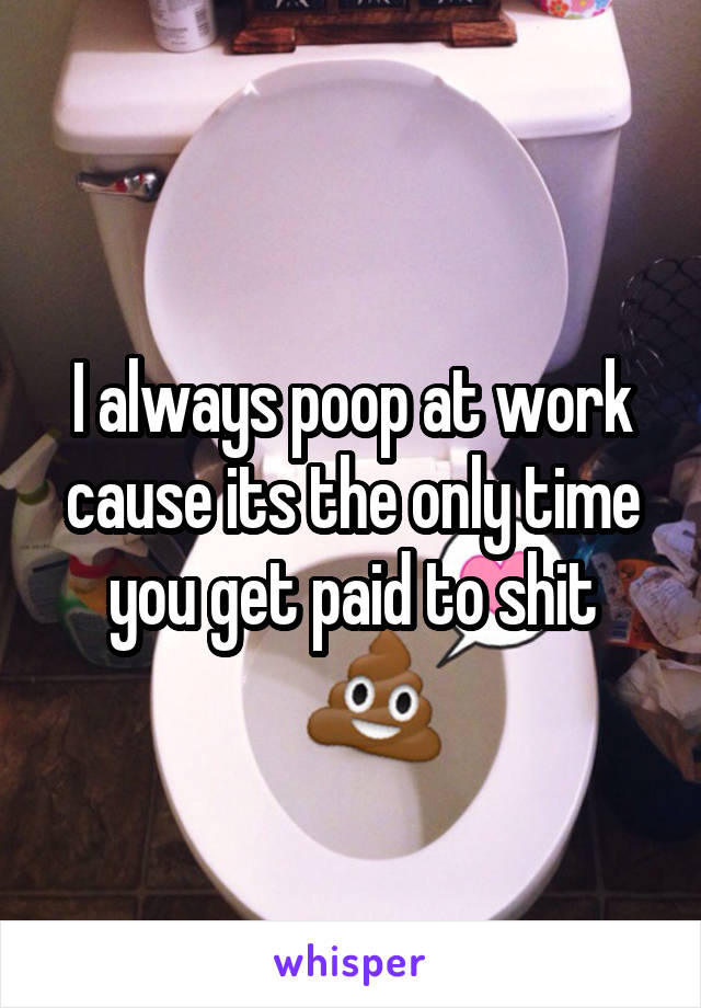 I always poop at work cause its the only time you get paid to shit