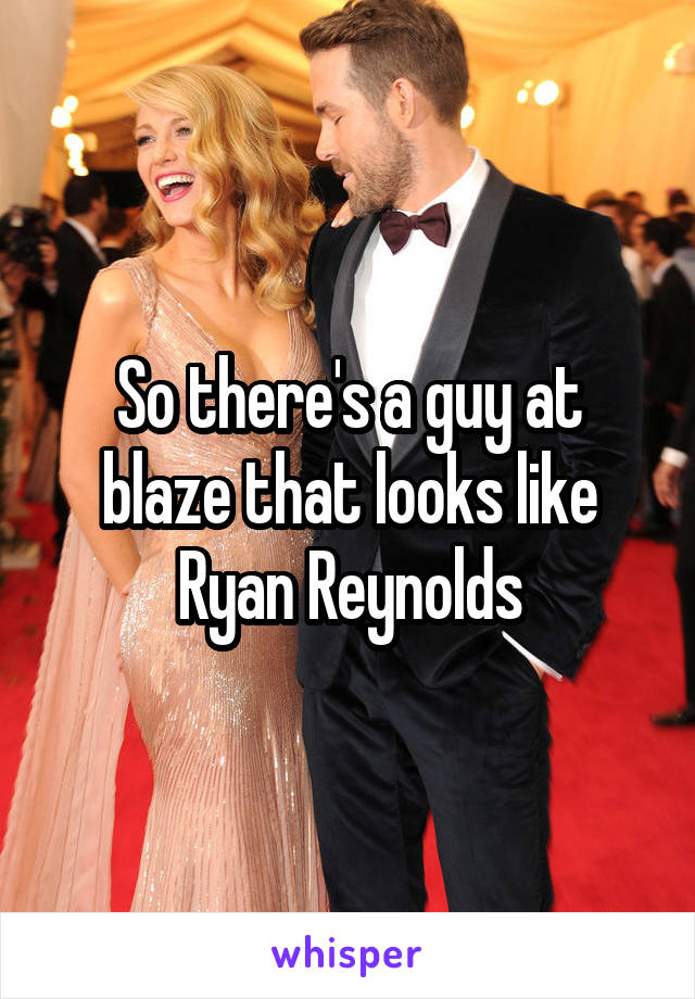 So there's a guy at blaze that looks like Ryan Reynolds