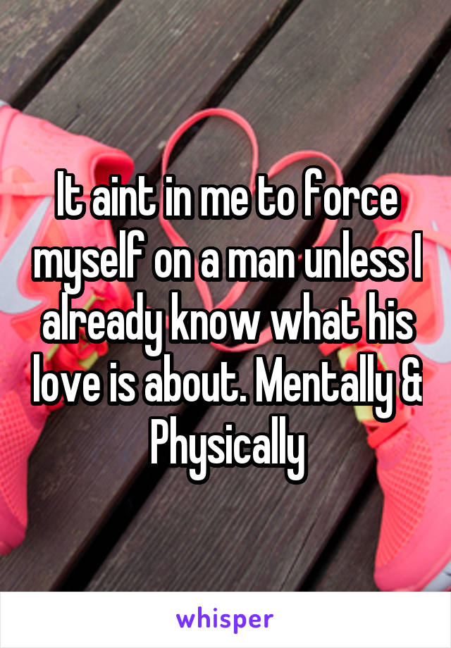 It aint in me to force myself on a man unless I already know what his love is about. Mentally & Physically