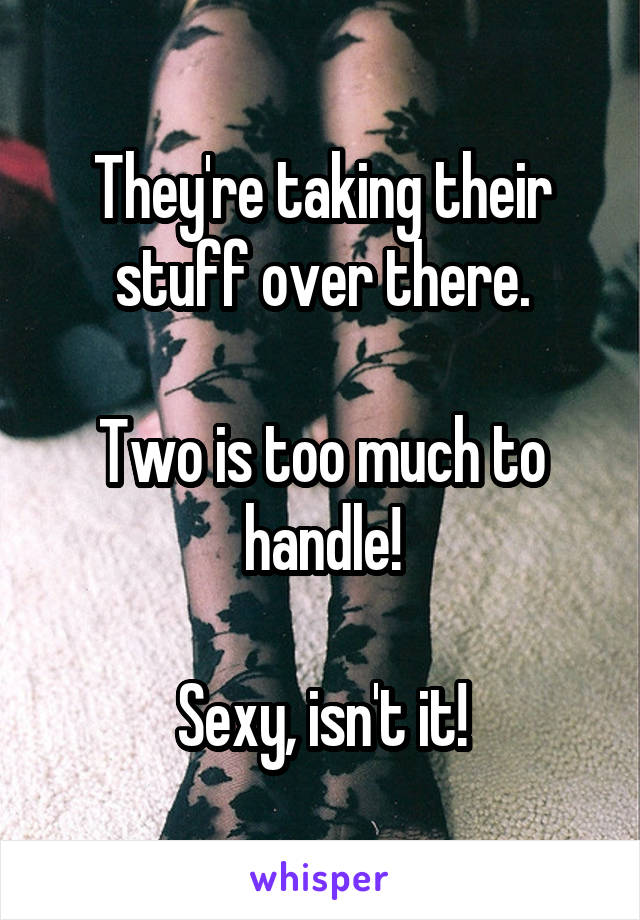 They're taking their stuff over there.

Two is too much to handle!

Sexy, isn't it!