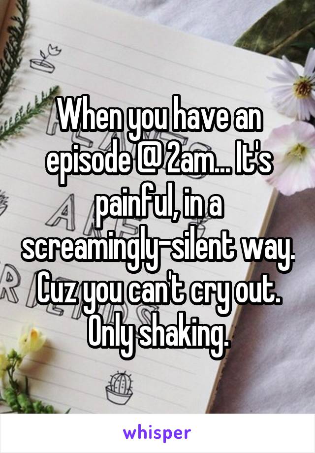 When you have an episode @ 2am... It's painful, in a screamingly-silent way. Cuz you can't cry out. Only shaking.