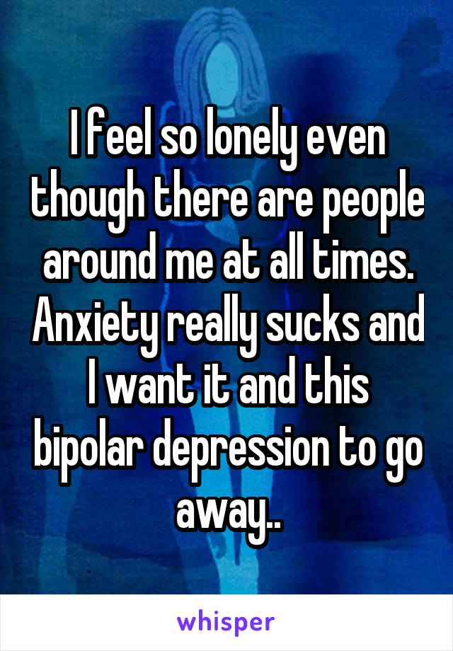I feel so lonely even though there are people around me at all times. Anxiety really sucks and I want it and this bipolar depression to go away..