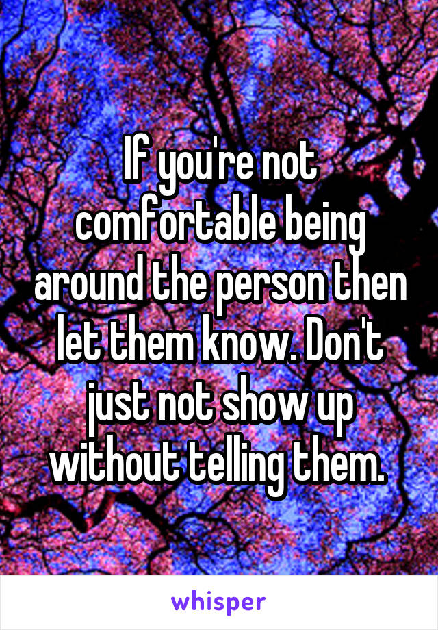 If you're not comfortable being around the person then let them know. Don't just not show up without telling them. 