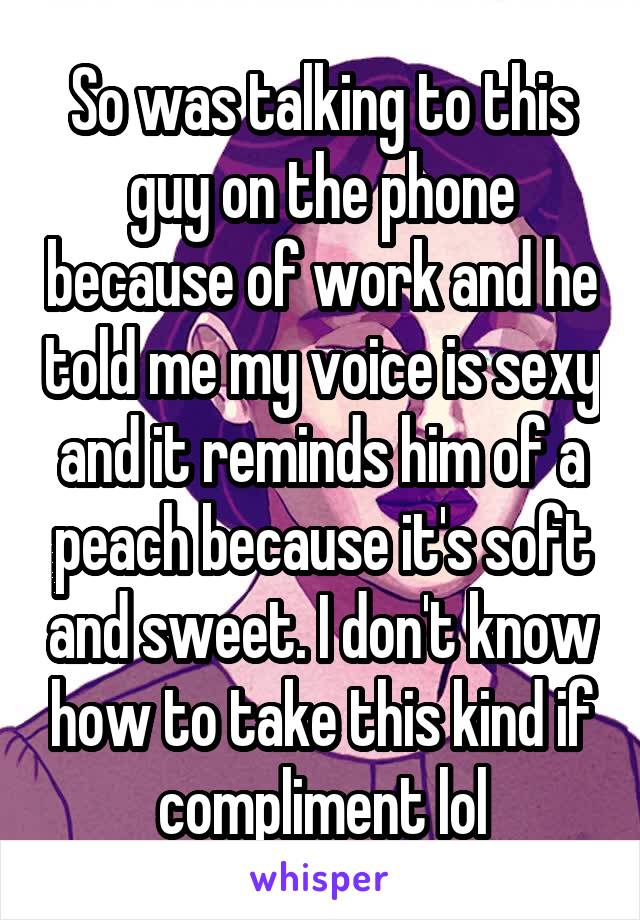 So was talking to this guy on the phone because of work and he told me my voice is sexy and it reminds him of a peach because it's soft and sweet. I don't know how to take this kind if compliment lol