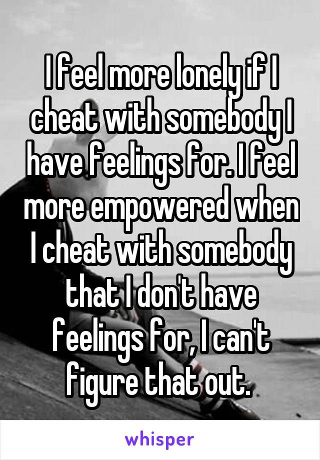 I feel more lonely if I cheat with somebody I have feelings for. I feel more empowered when I cheat with somebody that I don't have feelings for, I can't figure that out. 