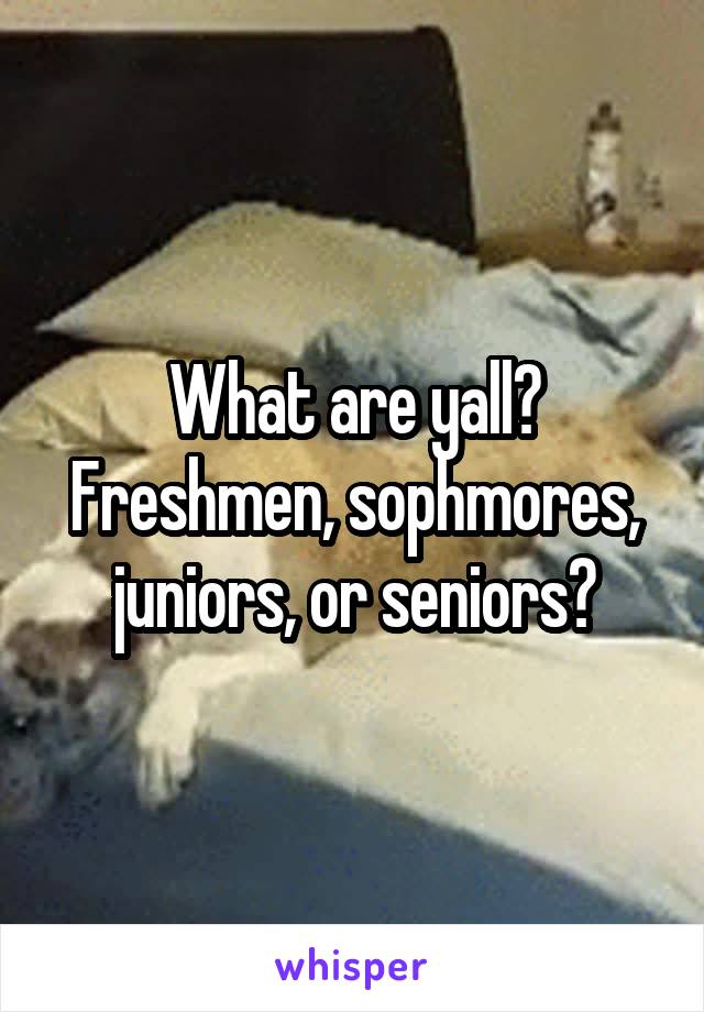 What are yall? Freshmen, sophmores, juniors, or seniors?