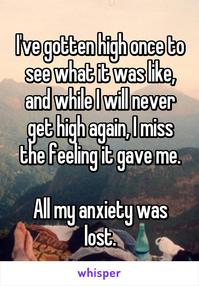 I've gotten high once to see what it was like, and while I will never get high again, I miss the feeling it gave me.

All my anxiety was lost.