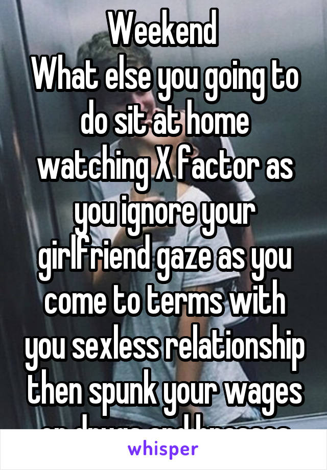 Weekend 
What else you going to do sit at home watching X factor as you ignore your girlfriend gaze as you come to terms with you sexless relationship then spunk your wages on drugs and brasses