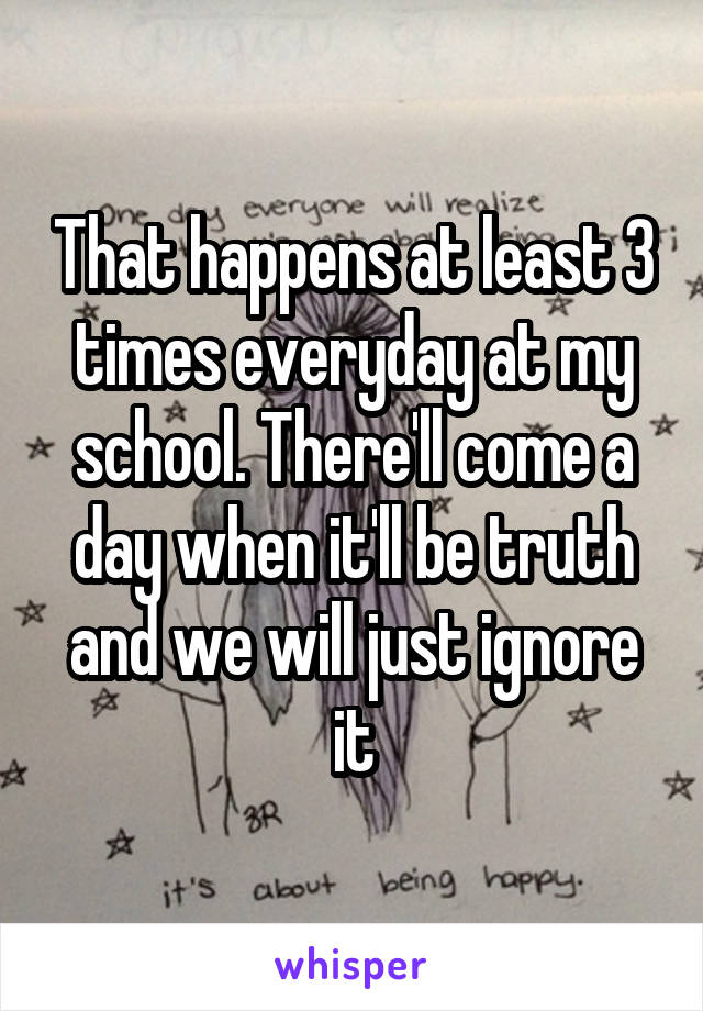 That happens at least 3 times everyday at my school. There'll come a day when it'll be truth and we will just ignore it