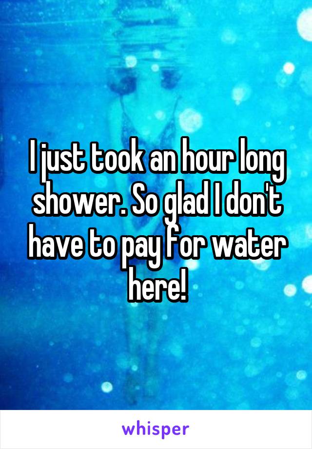I just took an hour long shower. So glad I don't have to pay for water here!