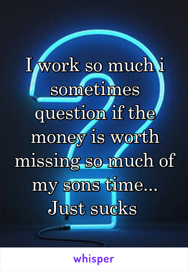 I work so much i sometimes question if the money is worth missing so much of my sons time... Just sucks 