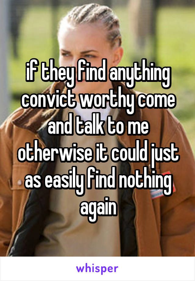 if they find anything convict worthy come and talk to me otherwise it could just as easily find nothing again