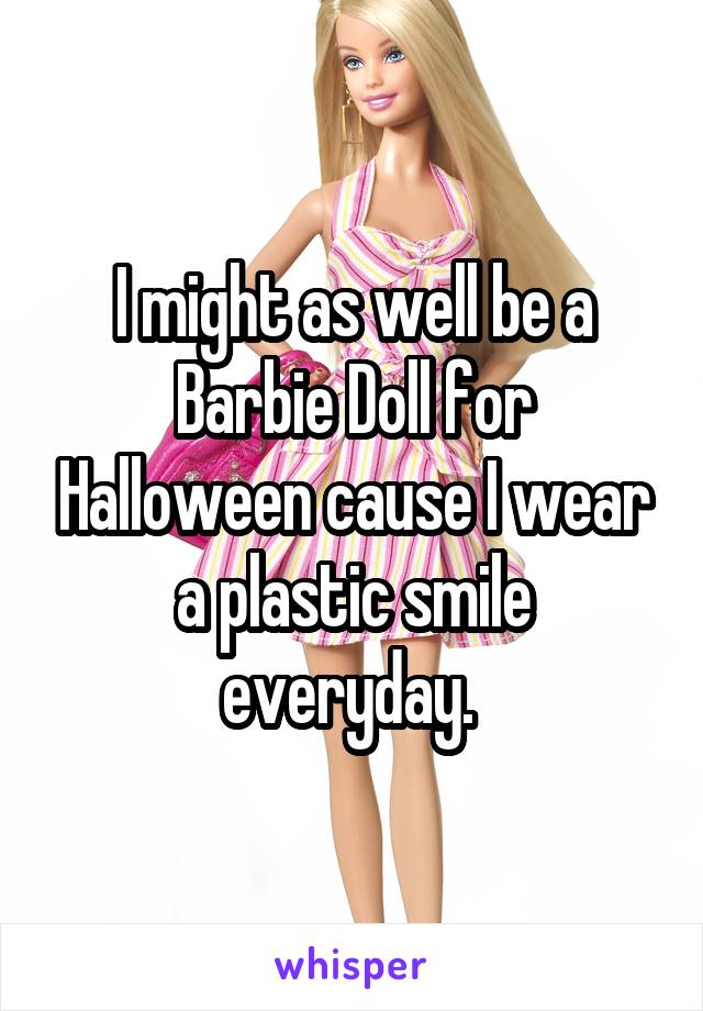 I might as well be a Barbie Doll for Halloween cause I wear a plastic smile everyday. 