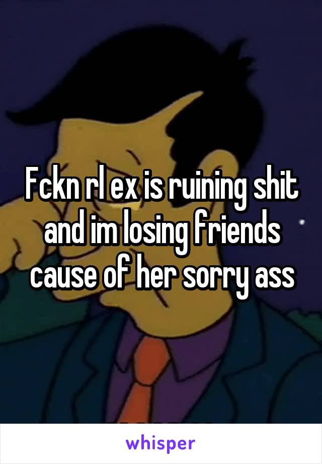 Fckn rl ex is ruining shit and im losing friends cause of her sorry ass