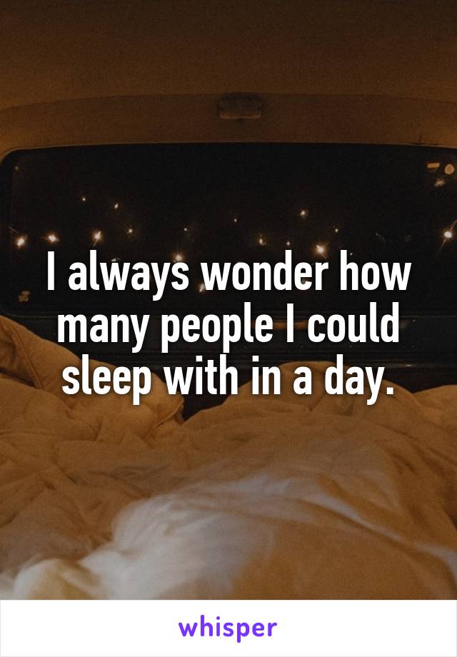 I always wonder how many people I could sleep with in a day.