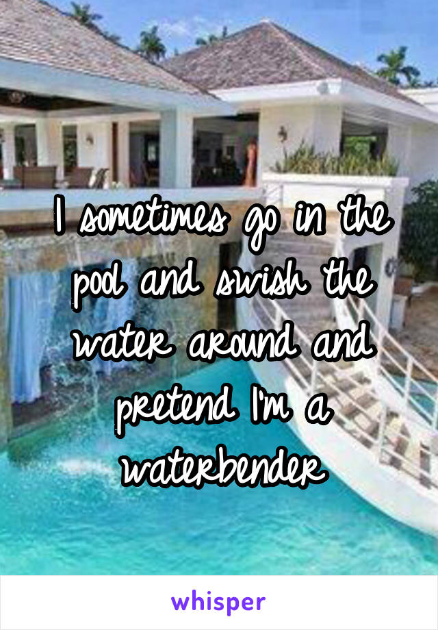 
I sometimes go in the pool and swish the water around and pretend I'm a waterbender
