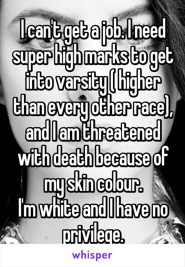 I can't get a job. I need super high marks to get into varsity ( higher than every other race), and I am threatened with death because of my skin colour.
I'm white and I have no privilege.