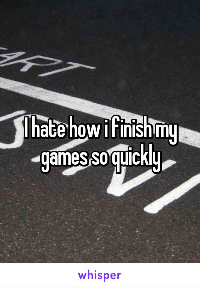 I hate how i finish my games so quickly