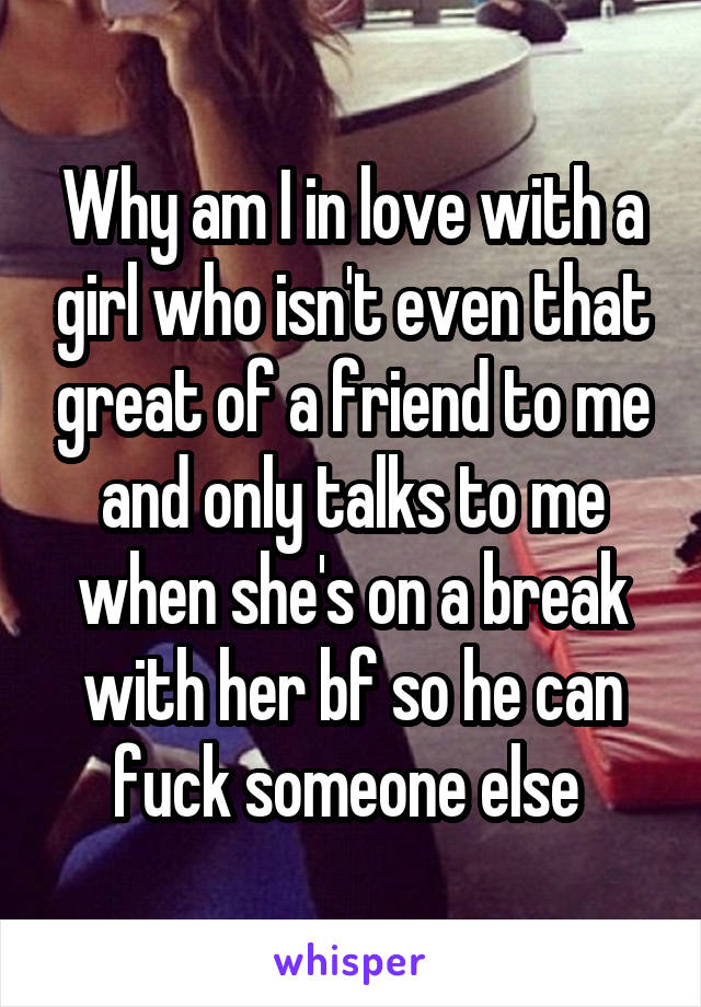 Why am I in love with a girl who isn't even that great of a friend to me and only talks to me when she's on a break with her bf so he can fuck someone else 