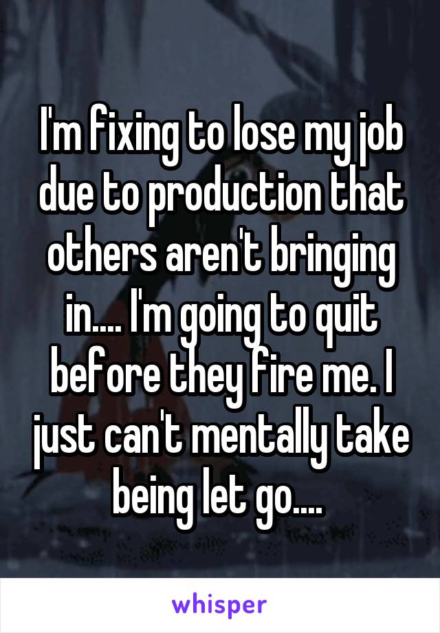 I'm fixing to lose my job due to production that others aren't bringing in.... I'm going to quit before they fire me. I just can't mentally take being let go.... 