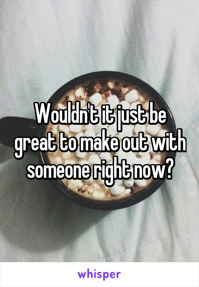 Wouldn't it just be great to make out with someone right now?