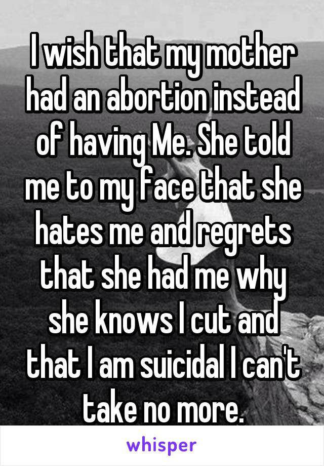 I wish that my mother had an abortion instead of having Me. She told me to my face that she hates me and regrets that she had me why she knows I cut and that I am suicidal I can't take no more.