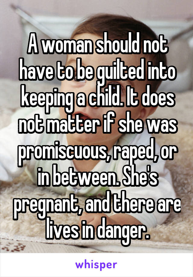 A woman should not have to be guilted into keeping a child. It does not matter if she was promiscuous, raped, or in between. She's pregnant, and there are lives in danger.