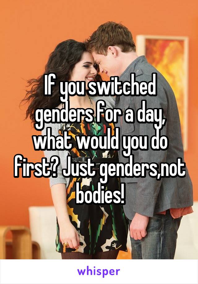 If you switched genders for a day, what would you do first? Just genders,not bodies!