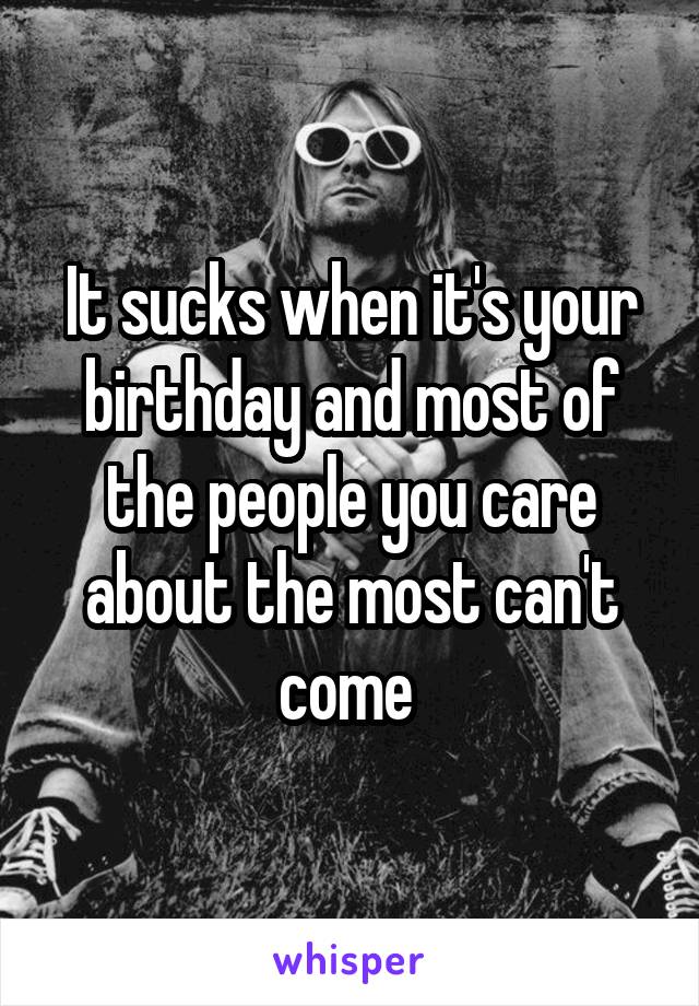 It sucks when it's your birthday and most of the people you care about the most can't come 