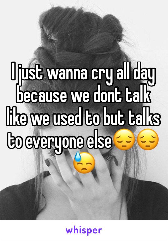 I just wanna cry all day because we dont talk like we used to but talks to everyone else😔😔😓