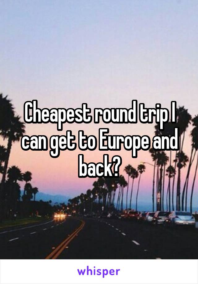 Cheapest round trip I can get to Europe and back?