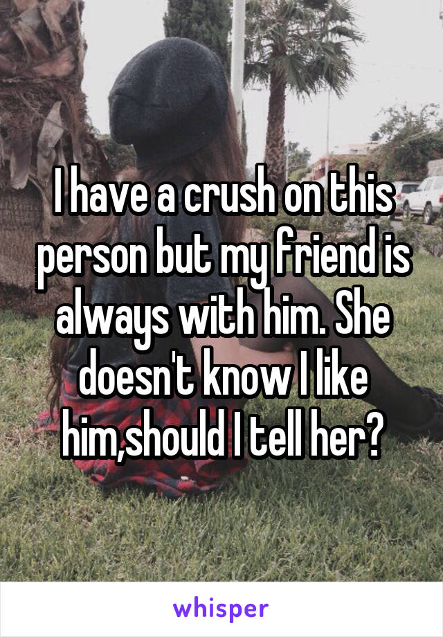 I have a crush on this person but my friend is always with him. She doesn't know I like him,should I tell her?
