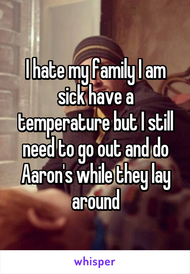 I hate my family I am sick have a temperature but I still need to go out and do Aaron's while they lay around