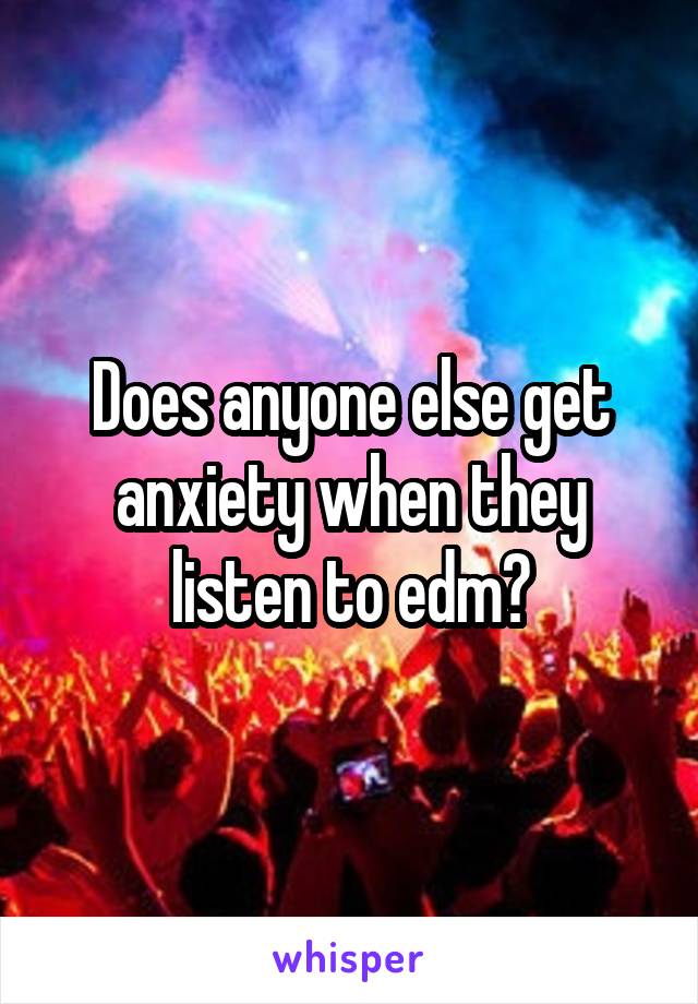 Does anyone else get anxiety when they listen to edm?