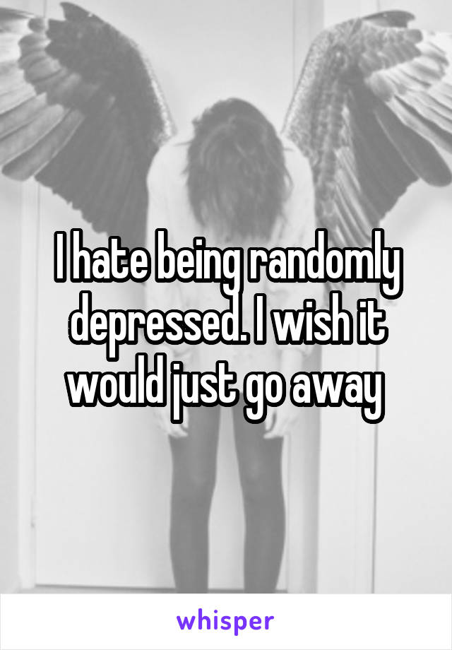 I hate being randomly depressed. I wish it would just go away 