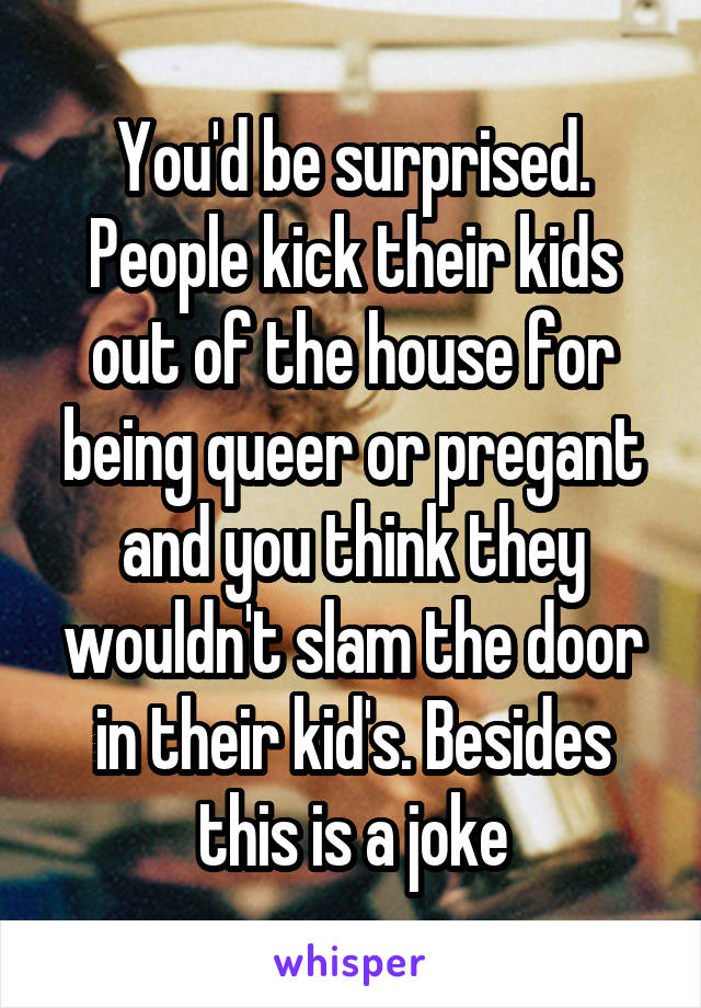 You'd be surprised. People kick their kids out of the house for being queer or pregant and you think they wouldn't slam the door in their kid's. Besides this is a joke