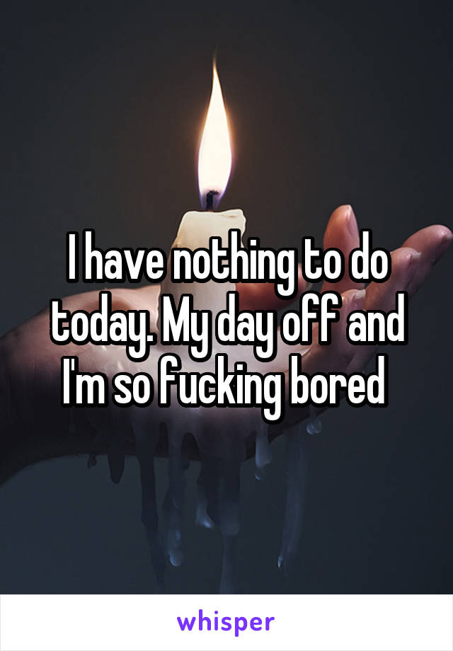 I have nothing to do today. My day off and I'm so fucking bored 