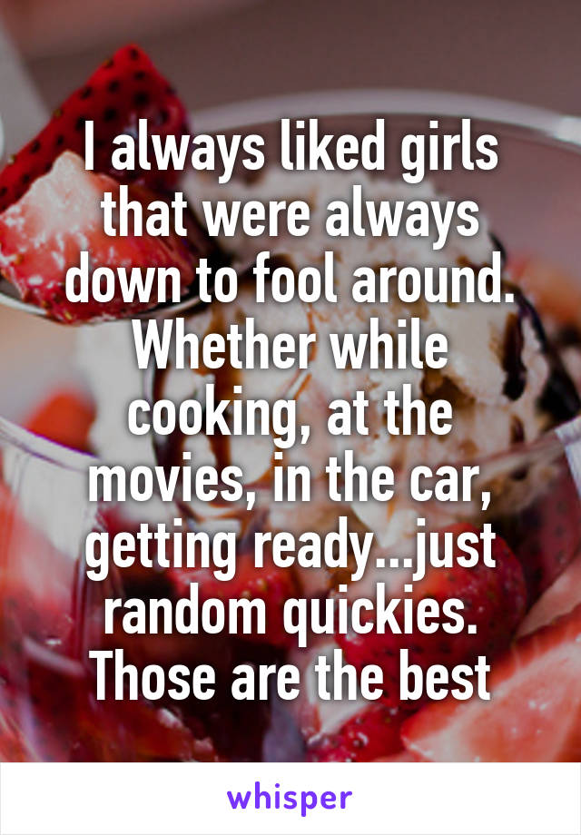 I always liked girls that were always down to fool around. Whether while cooking, at the movies, in the car, getting ready...just random quickies. Those are the best