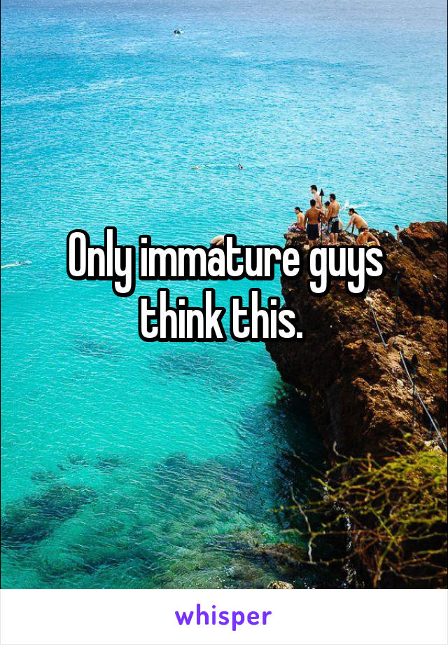 Only immature guys think this. 
