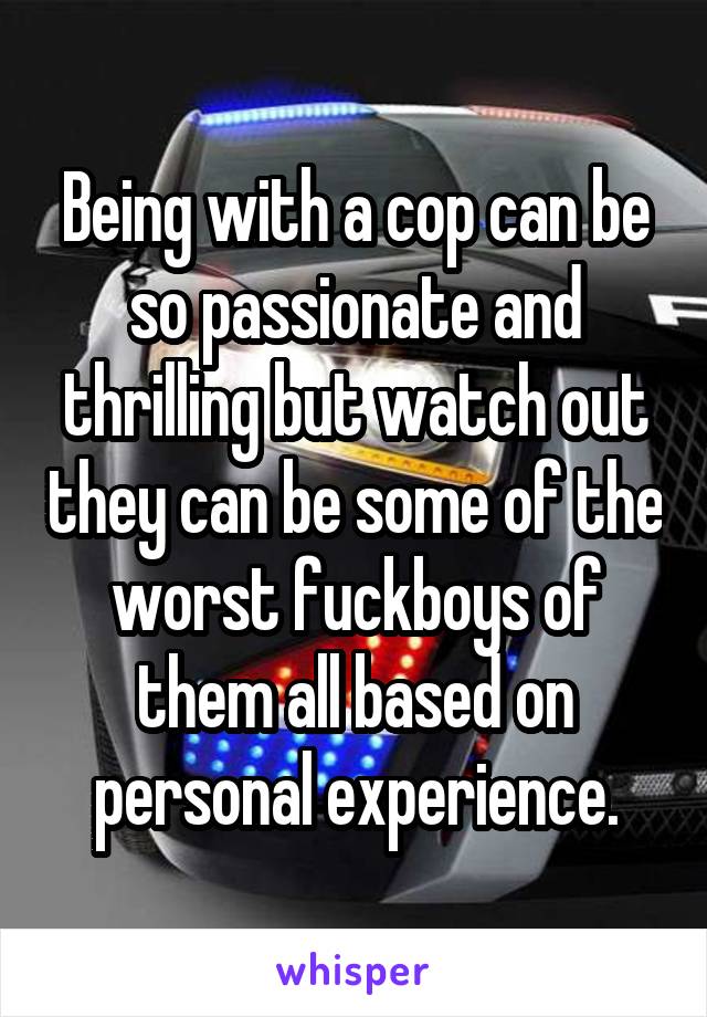 Being with a cop can be so passionate and thrilling but watch out they can be some of the worst fuckboys of them all based on personal experience.