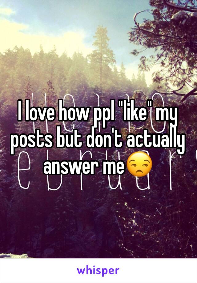 I love how ppl "like" my posts but don't actually answer me😒