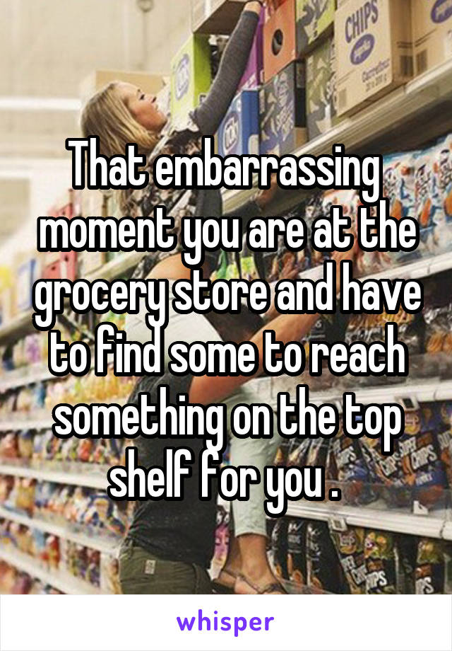 That embarrassing  moment you are at the grocery store and have to find some to reach something on the top shelf for you . 