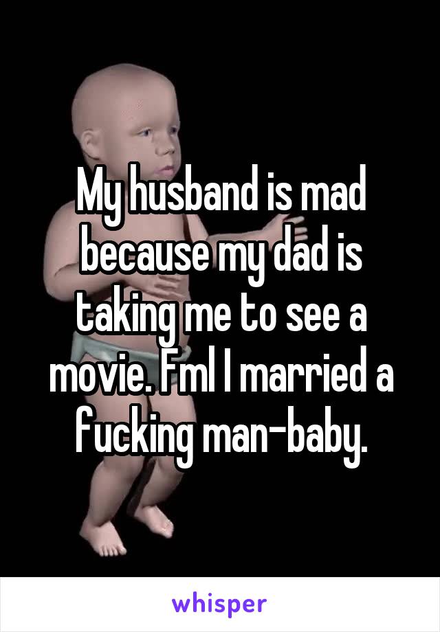 My husband is mad because my dad is taking me to see a movie. Fml I married a fucking man-baby.