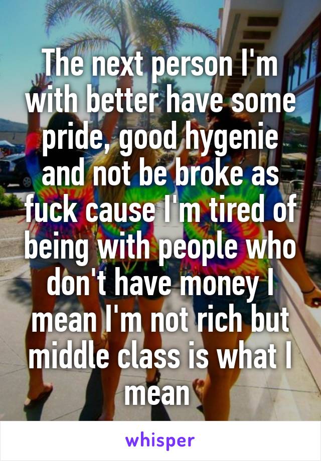 The next person I'm with better have some pride, good hygenie and not be broke as fuck cause I'm tired of being with people who don't have money I mean I'm not rich but middle class is what I mean 