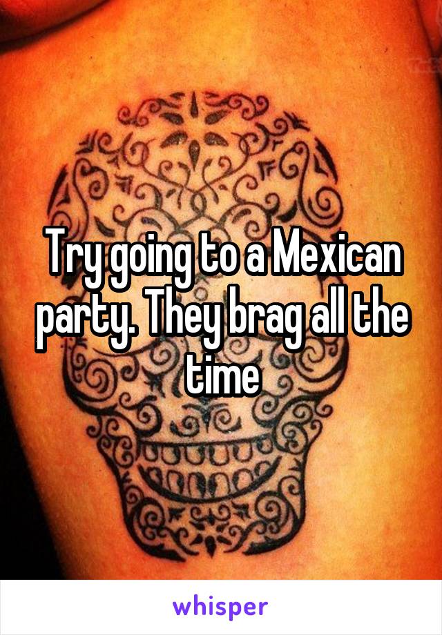 Try going to a Mexican party. They brag all the time