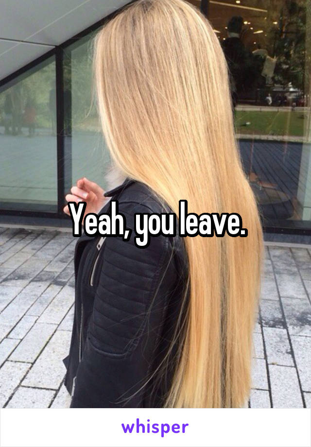 Yeah, you leave.