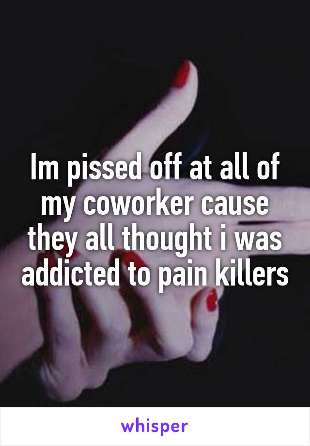 Im pissed off at all of my coworker cause they all thought i was addicted to pain killers