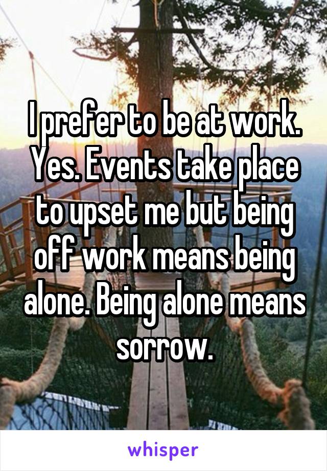 I prefer to be at work. Yes. Events take place to upset me but being off work means being alone. Being alone means sorrow.