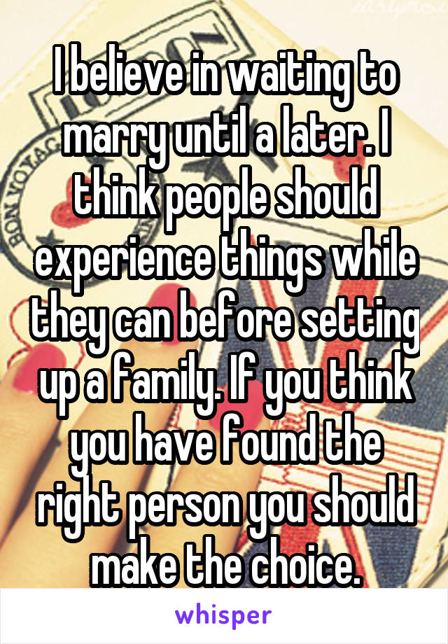 I believe in waiting to marry until a later. I think people should experience things while they can before setting up a family. If you think you have found the right person you should make the choice.