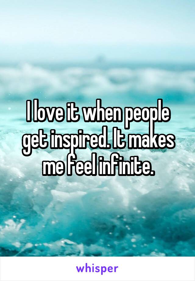 I love it when people get inspired. It makes me feel infinite.